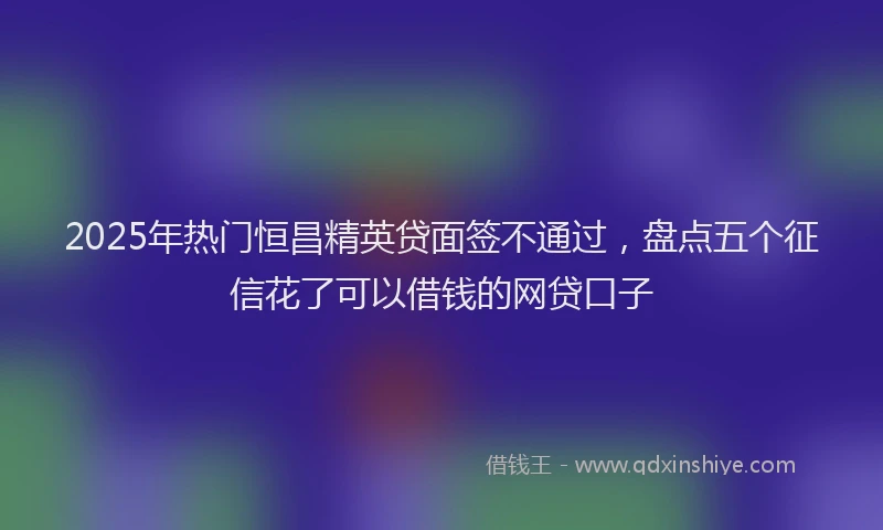 2025年热门恒昌精英贷面签不通过，盘点五个征信花了可以借钱的网贷口子