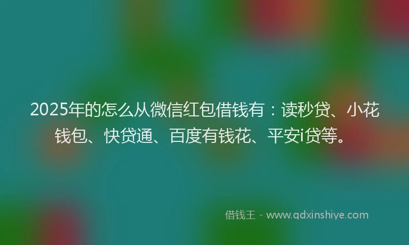 2025年的怎么从微信红包借钱有：读秒贷、小花钱包、快贷通、百度有钱花、平安i贷等。