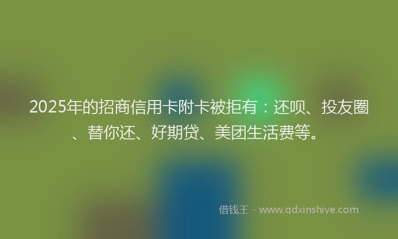 2025年的招商信用卡附卡被拒有：还呗、投友圈、替你还、好期贷、美团生活费等。