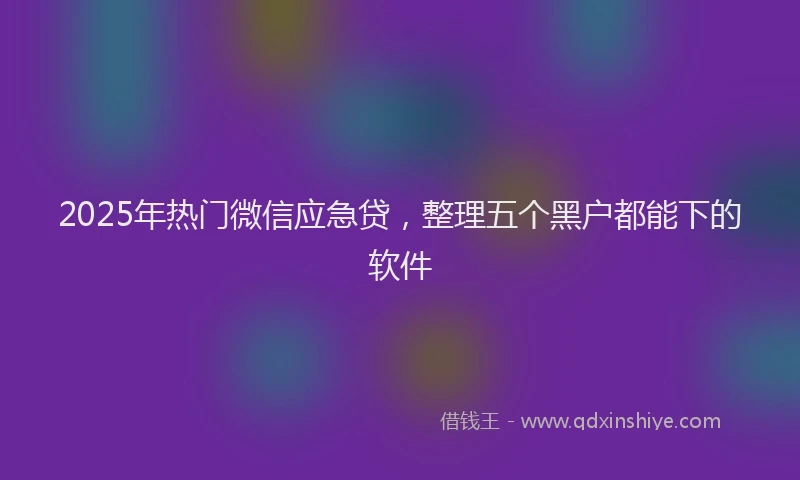 2025年热门微信应急贷，整理五个黑户都能下的软件
