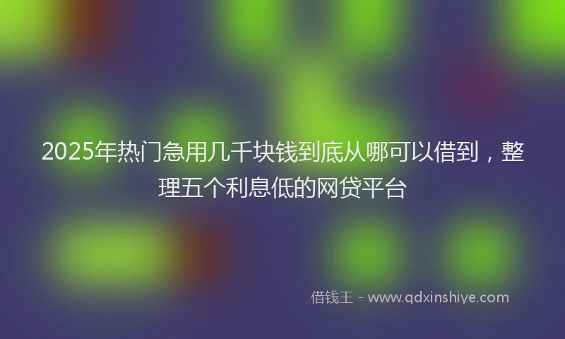 2025年热门急用几千块钱到底从哪可以借到，整理五个利息低的网贷平台