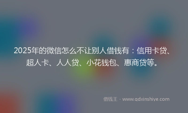 2025年的微信怎么不让别人借钱有：信用卡贷、超人卡、人人贷、小花钱包、惠商贷等。
