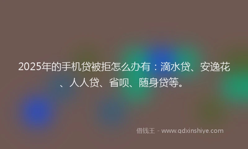 2025年的手机贷被拒怎么办有：滴水贷、安逸花、人人贷、省呗、随身贷等。