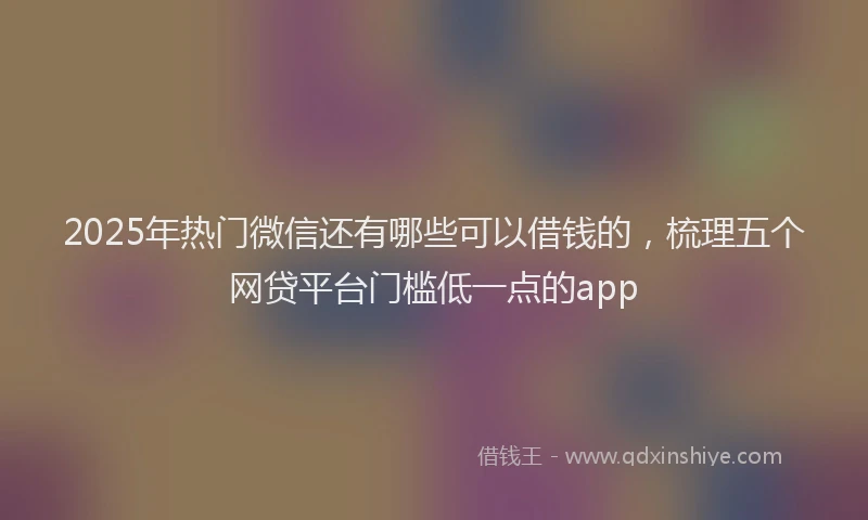 2025年热门微信还有哪些可以借钱的，梳理五个网贷平台门槛低一点的app