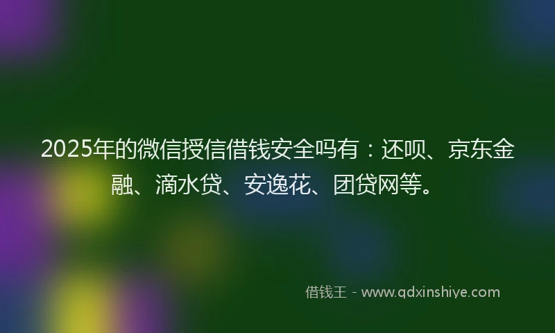 2025年的微信授信借钱安全吗有：还呗、京东金融、滴水贷、安逸花、团贷网等。