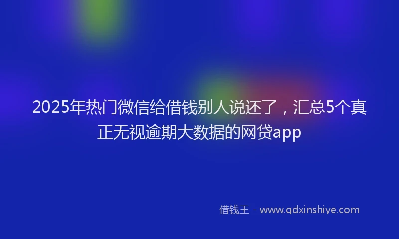 2025年热门微信给借钱别人说还了，汇总5个真正无视逾期大数据的网贷app