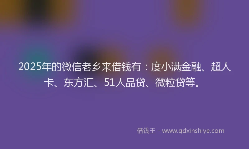 2025年的微信老乡来借钱有：度小满金融、超人卡、东方汇、51人品贷、微粒贷等。