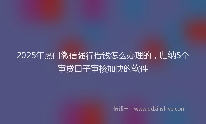 2025年热门微信强行借钱怎么办理的，归纳5个审贷口子审核加快的软件