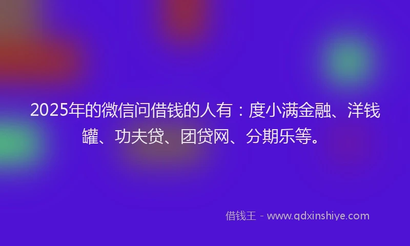2025年的微信问借钱的人有：度小满金融、洋钱罐、功夫贷、团贷网、分期乐等。