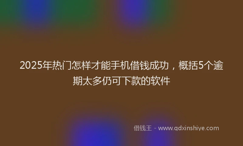 2025年热门怎样才能手机借钱成功，概括5个逾期太多仍可下款的软件