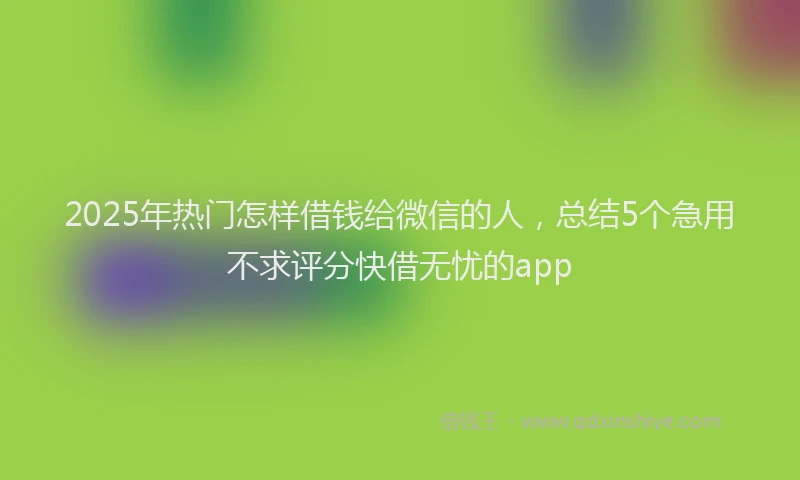 2025年热门怎样借钱给微信的人，总结5个急用不求评分快借无忧的app