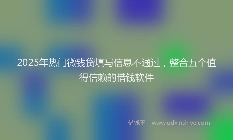 2025年热门微钱贷填写信息不通过，整合五个值得信赖的借钱软件