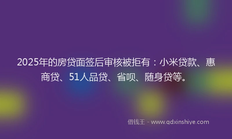 2025年的房贷面签后审核被拒有：小米贷款、惠商贷、51人品贷、省呗、随身贷等。