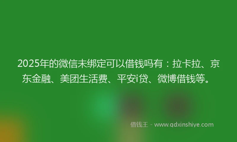 2025年的微信未绑定可以借钱吗有：拉卡拉、京东金融、美团生活费、平安i贷、微博借钱等。