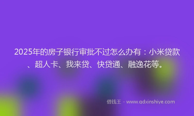 2025年的房子银行审批不过怎么办有：小米贷款、超人卡、我来贷、快贷通、融逸花等。