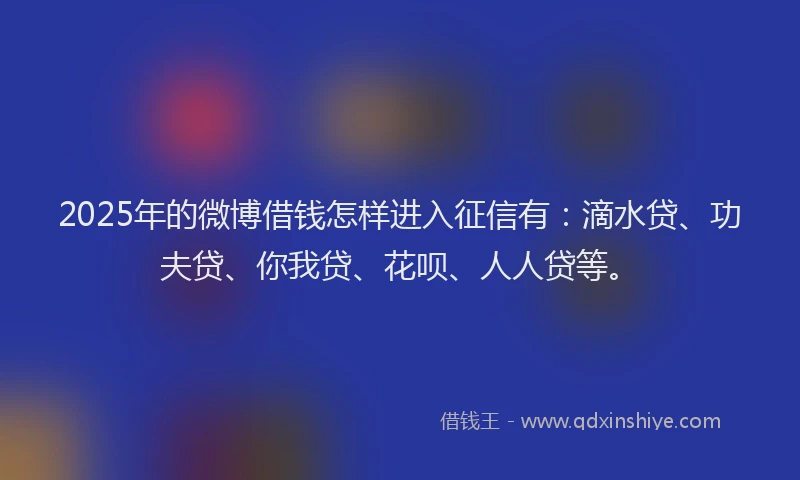 2025年的微博借钱怎样进入征信有：滴水贷、功夫贷、你我贷、花呗、人人贷等。