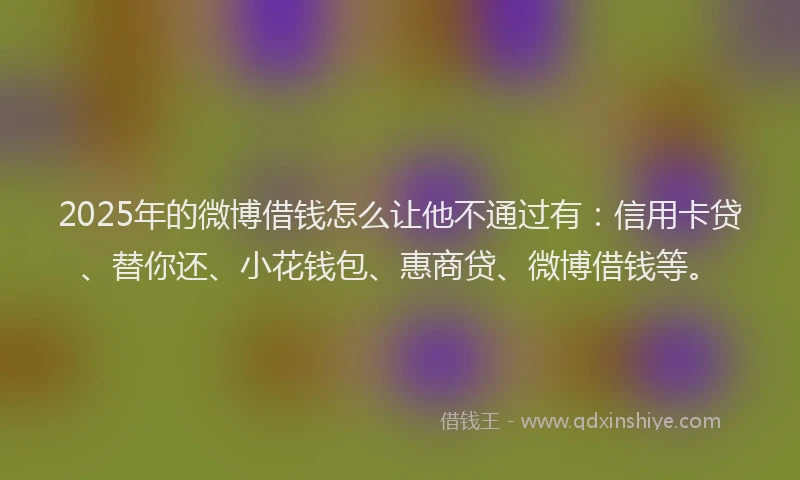 2025年的微博借钱怎么让他不通过有：信用卡贷、替你还、小花钱包、惠商贷、微博借钱等。