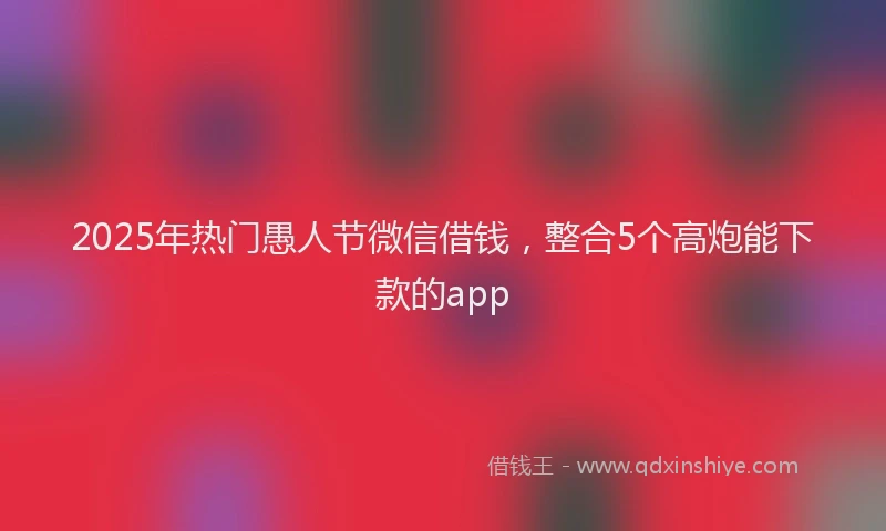 2025年热门愚人节微信借钱，整合5个高炮能下款的app