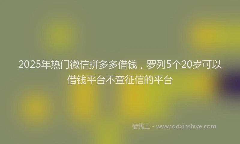 2025年热门微信拼多多借钱，罗列5个20岁可以借钱平台不查征信的平台