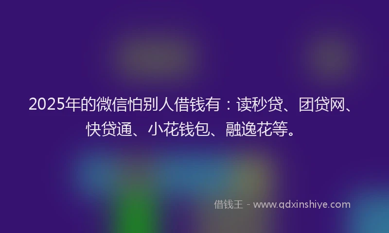 2025年的微信怕别人借钱有：读秒贷、团贷网、快贷通、小花钱包、融逸花等。
