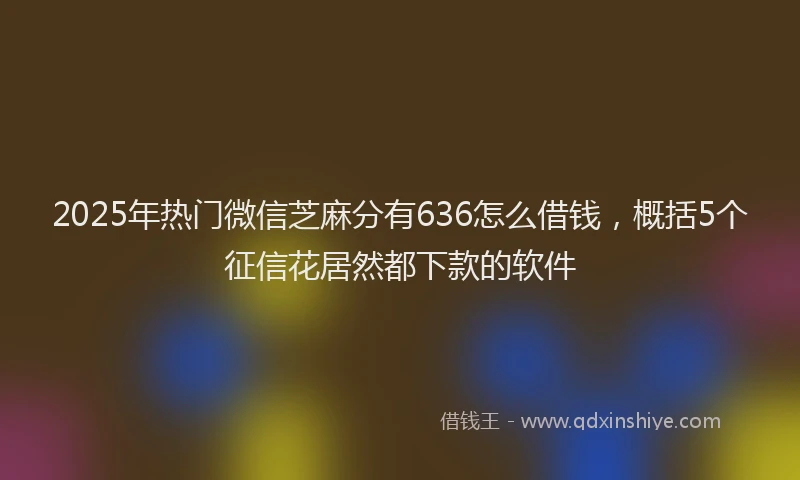 2025年热门微信芝麻分有636怎么借钱，概括5个征信花居然都下款的软件
