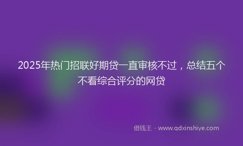 2025年热门招联好期贷一直审核不过，总结五个不看综合评分的网贷