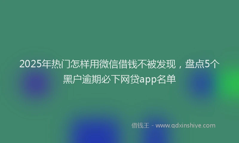 2025年热门怎样用微信借钱不被发现，盘点5个黑户逾期必下网贷app名单