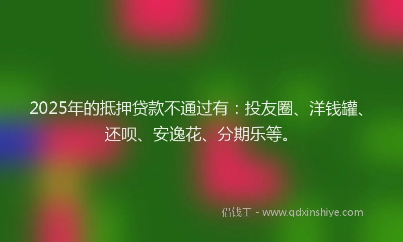 2025年的抵押贷款不通过有：投友圈、洋钱罐、还呗、安逸花、分期乐等。