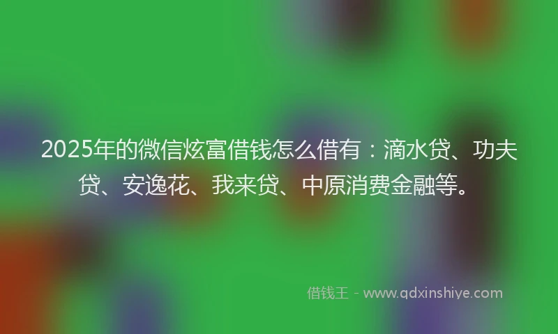 2025年的微信炫富借钱怎么借有：滴水贷、功夫贷、安逸花、我来贷、中原消费金融等。