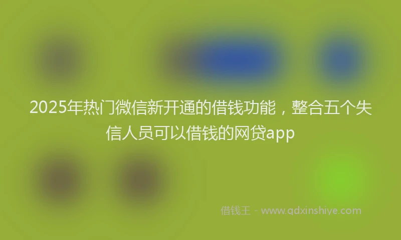 2025年热门微信新开通的借钱功能，整合五个失信人员可以借钱的网贷app