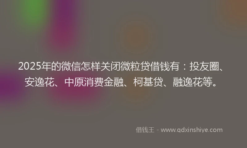 2025年的微信怎样关闭微粒贷借钱有：投友圈、安逸花、中原消费金融、柯基贷、融逸花等。