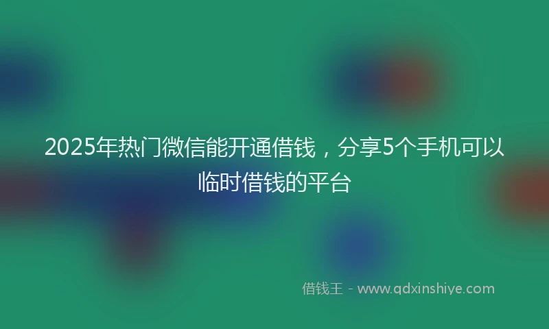 2025年热门微信能开通借钱，分享5个手机可以临时借钱的平台