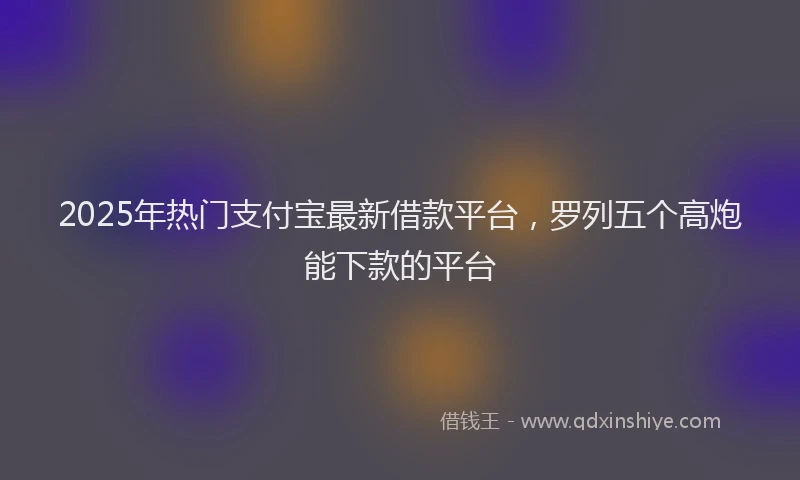 2025年热门支付宝最新借款平台，罗列五个高炮能下款的平台