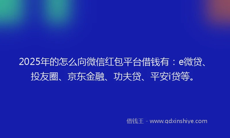 2025年的怎么向微信红包平台借钱有：e微贷、投友圈、京东金融、功夫贷、平安i贷等。