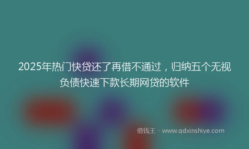 2025年热门快贷还了再借不通过，归纳五个无视负债快速下款长期网贷的软件