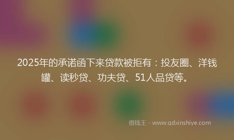 2025年的承诺函下来贷款被拒有：投友圈、洋钱罐、读秒贷、功夫贷、51人品贷等。