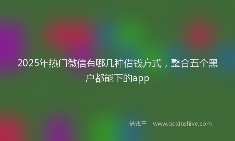 2025年热门微信有哪几种借钱方式，整合五个黑户都能下的app