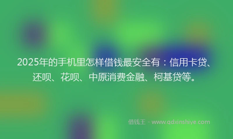 2025年的手机里怎样借钱最安全有：信用卡贷、还呗、花呗、中原消费金融、柯基贷等。