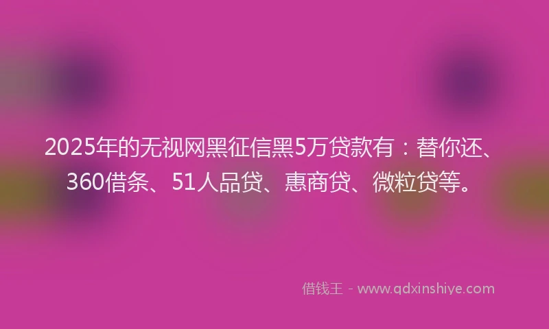 2025年的无视网黑征信黑5万贷款有：替你还、360借条、51人品贷、惠商贷、微粒贷等。