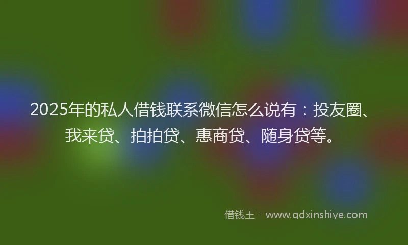 2025年的私人借钱联系微信怎么说有：投友圈、我来贷、拍拍贷、惠商贷、随身贷等。