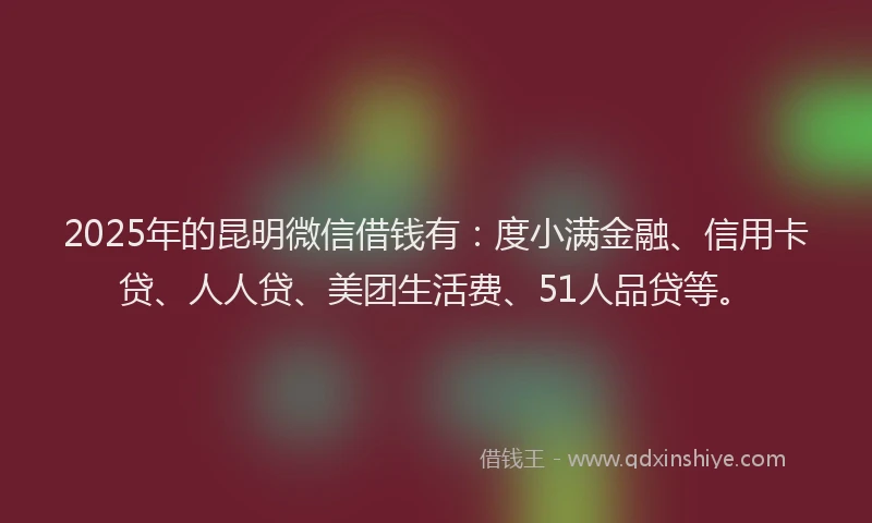 2025年的昆明微信借钱有：度小满金融、信用卡贷、人人贷、美团生活费、51人品贷等。