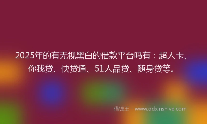 2025年的有无视黑白的借款平台吗有：超人卡、你我贷、快贷通、51人品贷、随身贷等。