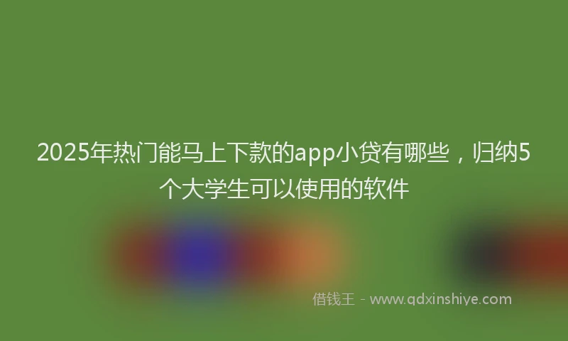 2025年热门能马上下款的app小贷有哪些，归纳5个大学生可以使用的软件