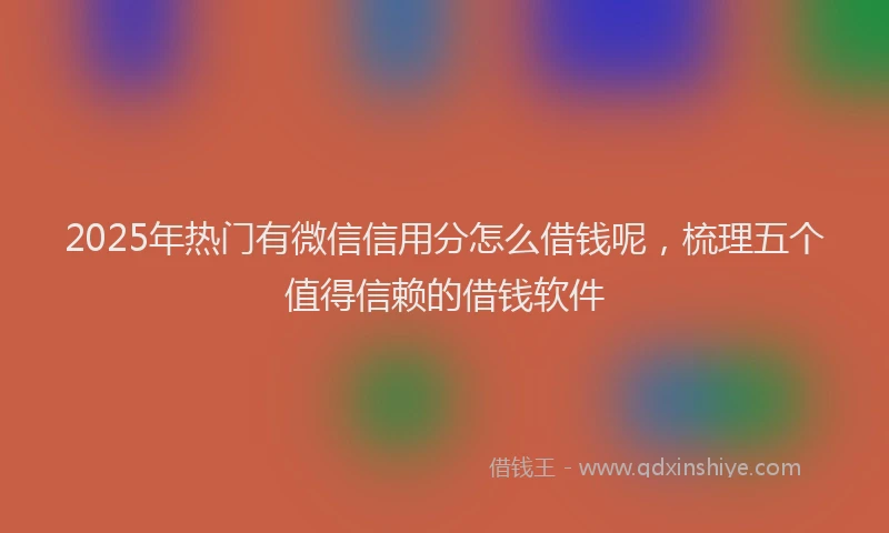 2025年热门有微信信用分怎么借钱呢，梳理五个值得信赖的借钱软件