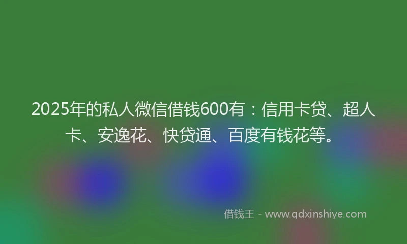 2025年的私人微信借钱600有：信用卡贷、超人卡、安逸花、快贷通、百度有钱花等。