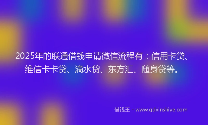 2025年的联通借钱申请微信流程有：信用卡贷、维信卡卡贷、滴水贷、东方汇、随身贷等。