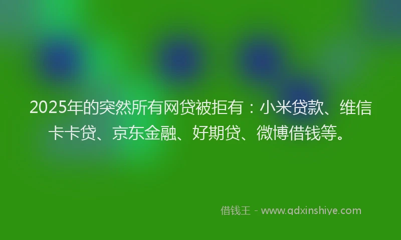 2025年的突然所有网贷被拒有：小米贷款、维信卡卡贷、京东金融、好期贷、微博借钱等。