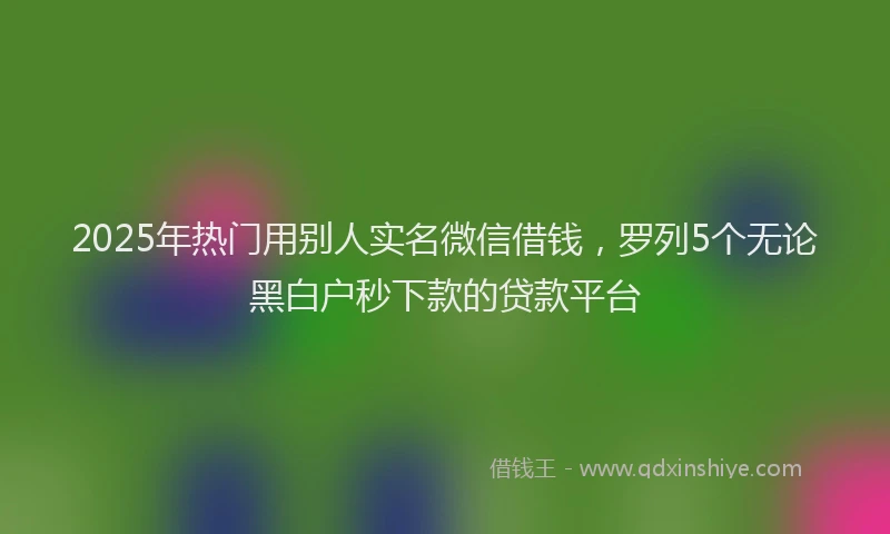 2025年热门用别人实名微信借钱，罗列5个无论黑白户秒下款的贷款平台