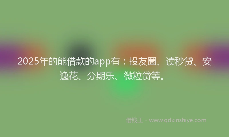 2025年的能借款的app有：投友圈、读秒贷、安逸花、分期乐、微粒贷等。