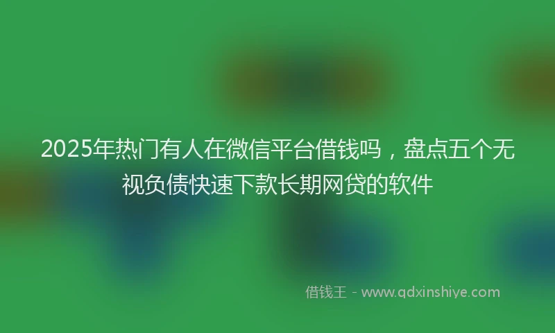 2025年热门有人在微信平台借钱吗，盘点五个无视负债快速下款长期网贷的软件